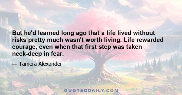 But he'd learned long ago that a life lived without risks pretty much wasn't worth living. Life rewarded courage, even when that first step was taken neck-deep in fear.