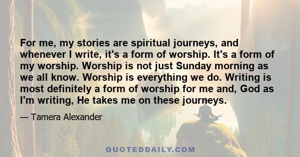 For me, my stories are spiritual journeys, and whenever I write, it's a form of worship. It's a form of my worship. Worship is not just Sunday morning as we all know. Worship is everything we do. Writing is most