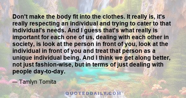 Don't make the body fit into the clothes. It really is, it's really respecting an individual and trying to cater to that individual's needs. And I guess that's what really is important for each one of us, dealing with