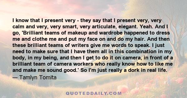 I know that I present very - they say that I present very, very calm and very, very smart, very articulate, elegant. Yeah. And I go, 'Brilliant teams of makeup and wardrobe happened to dress me and clothe me and put my