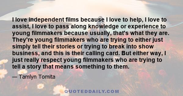 I love independent films because I love to help, I love to assist, I love to pass along knowledge or experience to young filmmakers because usually, that's what they are. They're young filmmakers who are trying to