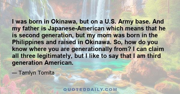 I was born in Okinawa, but on a U.S. Army base. And my father is Japanese-American which means that he is second generation, but my mom was born in the Philippines and raised in Okinawa. So, how do you know where you