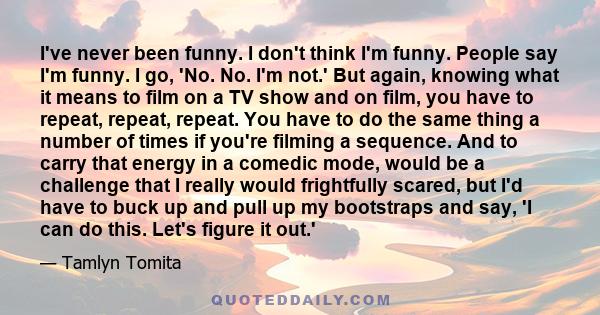 I've never been funny. I don't think I'm funny. People say I'm funny. I go, 'No. No. I'm not.' But again, knowing what it means to film on a TV show and on film, you have to repeat, repeat, repeat. You have to do the