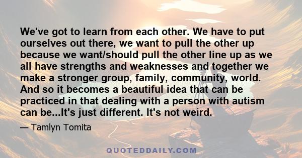 We've got to learn from each other. We have to put ourselves out there, we want to pull the other up because we want/should pull the other line up as we all have strengths and weaknesses and together we make a stronger