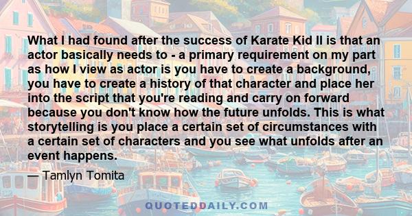 What I had found after the success of Karate Kid II is that an actor basically needs to - a primary requirement on my part as how I view as actor is you have to create a background, you have to create a history of that