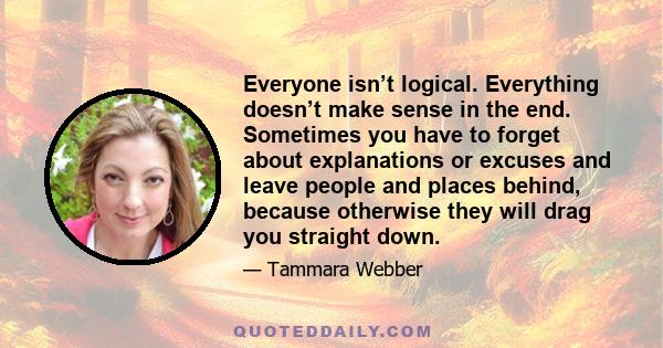 Everyone isn’t logical. Everything doesn’t make sense in the end. Sometimes you have to forget about explanations or excuses and leave people and places behind, because otherwise they will drag you straight down.