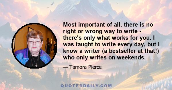 Most important of all, there is no right or wrong way to write - there's only what works for you. I was taught to write every day, but I know a writer (a bestseller at that!) who only writes on weekends.