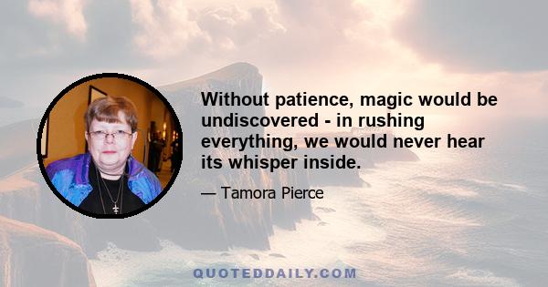 Without patience, magic would be undiscovered - in rushing everything, we would never hear its whisper inside.