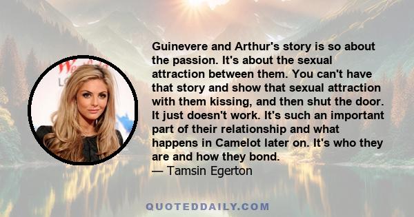 Guinevere and Arthur's story is so about the passion. It's about the sexual attraction between them. You can't have that story and show that sexual attraction with them kissing, and then shut the door. It just doesn't