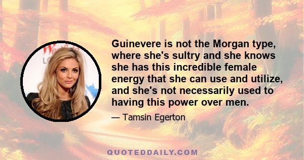 Guinevere is not the Morgan type, where she's sultry and she knows she has this incredible female energy that she can use and utilize, and she's not necessarily used to having this power over men.