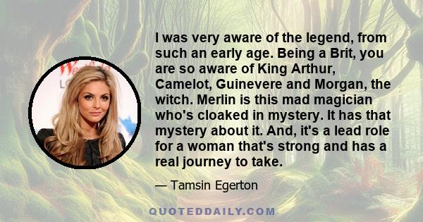 I was very aware of the legend, from such an early age. Being a Brit, you are so aware of King Arthur, Camelot, Guinevere and Morgan, the witch. Merlin is this mad magician who's cloaked in mystery. It has that mystery