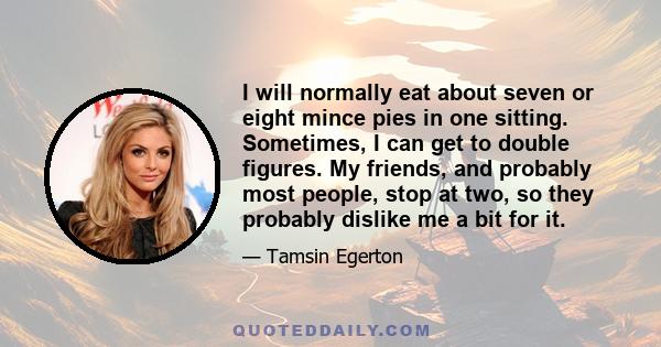 I will normally eat about seven or eight mince pies in one sitting. Sometimes, I can get to double figures. My friends, and probably most people, stop at two, so they probably dislike me a bit for it.