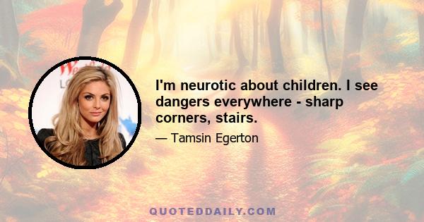 I'm neurotic about children. I see dangers everywhere - sharp corners, stairs.