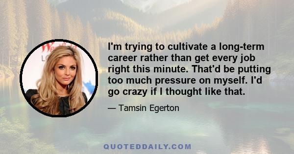 I'm trying to cultivate a long-term career rather than get every job right this minute. That'd be putting too much pressure on myself. I'd go crazy if I thought like that.