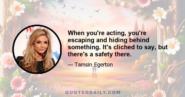 When you're acting, you're escaping and hiding behind something. It's cliched to say, but there's a safety there.