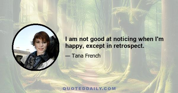 I am not good at noticing when I'm happy, except in retrospect.