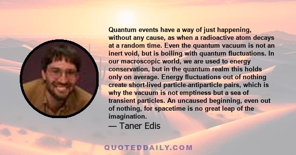 Quantum events have a way of just happening, without any cause, as when a radioactive atom decays at a random time. Even the quantum vacuum is not an inert void, but is boiling with quantum fluctuations. In our