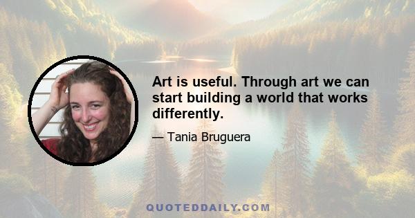 Art is useful. Through art we can start building a world that works differently.