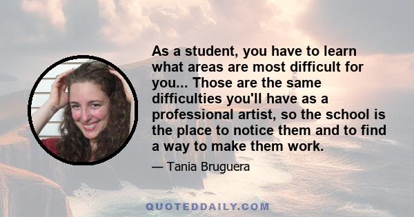 As a student, you have to learn what areas are most difficult for you... Those are the same difficulties you'll have as a professional artist, so the school is the place to notice them and to find a way to make them