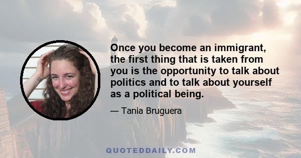 Once you become an immigrant, the first thing that is taken from you is the opportunity to talk about politics and to talk about yourself as a political being.