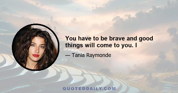 You have to be brave and good things will come to you. I