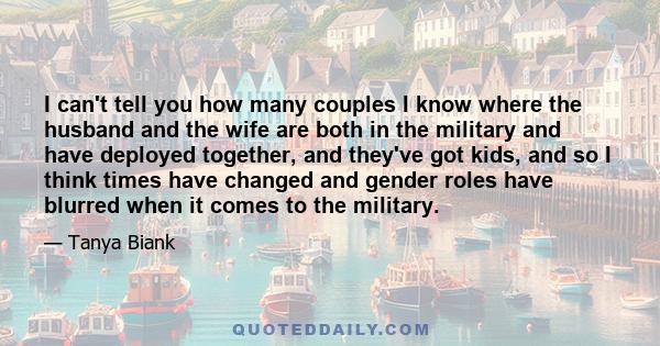 I can't tell you how many couples I know where the husband and the wife are both in the military and have deployed together, and they've got kids, and so I think times have changed and gender roles have blurred when it