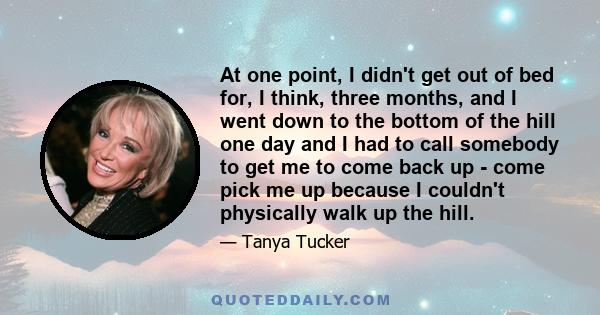 At one point, I didn't get out of bed for, I think, three months, and I went down to the bottom of the hill one day and I had to call somebody to get me to come back up - come pick me up because I couldn't physically