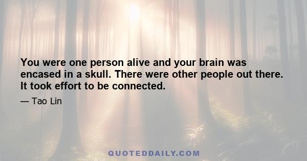 You were one person alive and your brain was encased in a skull. There were other people out there. It took effort to be connected.