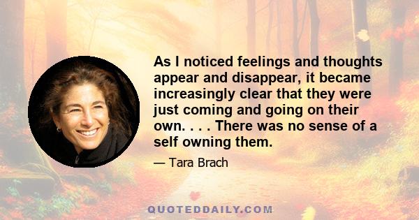 As I noticed feelings and thoughts appear and disappear, it became increasingly clear that they were just coming and going on their own. . . . There was no sense of a self owning them.