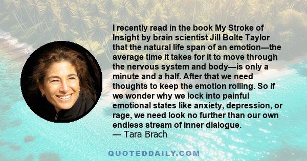 I recently read in the book My Stroke of Insight by brain scientist Jill Bolte Taylor that the natural life span of an emotion—the average time it takes for it to move through the nervous system and body—is only a