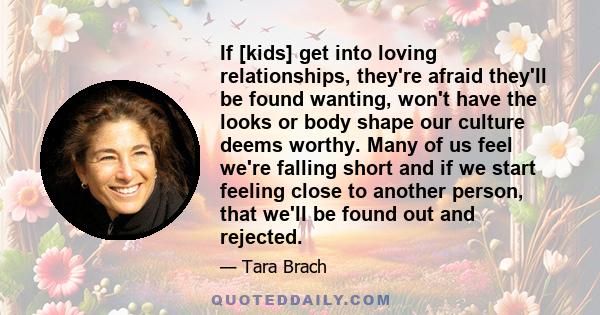 If [kids] get into loving relationships, they're afraid they'll be found wanting, won't have the looks or body shape our culture deems worthy. Many of us feel we're falling short and if we start feeling close to another 