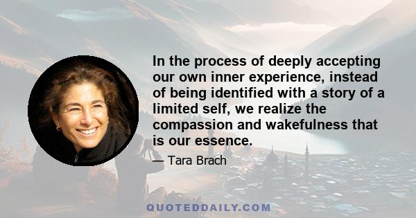 In the process of deeply accepting our own inner experience, instead of being identified with a story of a limited self, we realize the compassion and wakefulness that is our essence.
