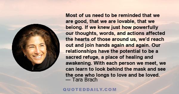 Most of us need to be reminded that we are good, that we are lovable, that we belong. If we knew just how powerfully our thoughts, words, and actions affected the hearts of those around us, we'd reach out and join hands 