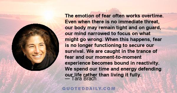 The emotion of fear often works overtime. Even when there is no immediate threat, our body may remain tight and on guard, our mind narrowed to focus on what might go wrong. When this happens, fear is no longer