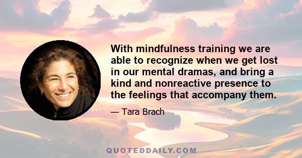 With mindfulness training we are able to recognize when we get lost in our mental dramas, and bring a kind and nonreactive presence to the feelings that accompany them.