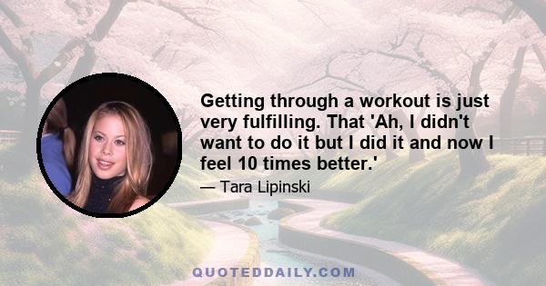 Getting through a workout is just very fulfilling. That 'Ah, I didn't want to do it but I did it and now I feel 10 times better.'