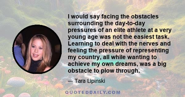 I would say facing the obstacles surrounding the day-to-day pressures of an elite athlete at a very young age was not the easiest task. Learning to deal with the nerves and feeling the pressure of representing my