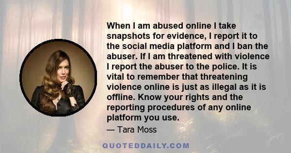 When I am abused online I take snapshots for evidence, I report it to the social media platform and I ban the abuser. If I am threatened with violence I report the abuser to the police. It is vital to remember that