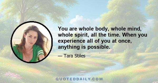 You are whole body, whole mind, whole spirit, all the time. When you experience all of you at once, anything is possible.