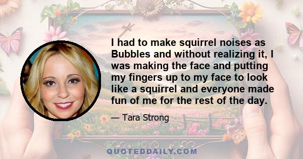 I had to make squirrel noises as Bubbles and without realizing it, I was making the face and putting my fingers up to my face to look like a squirrel and everyone made fun of me for the rest of the day.