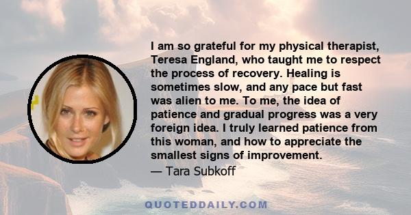 I am so grateful for my physical therapist, Teresa England, who taught me to respect the process of recovery. Healing is sometimes slow, and any pace but fast was alien to me. To me, the idea of patience and gradual