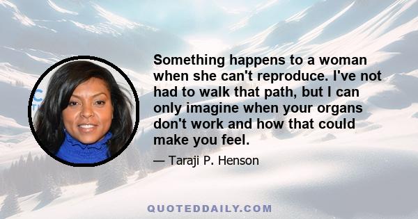 Something happens to a woman when she can't reproduce. I've not had to walk that path, but I can only imagine when your organs don't work and how that could make you feel.