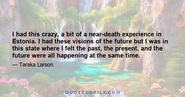 I had this crazy, a bit of a near-death experience in Estonia. I had these visions of the future but I was in this state where I felt the past, the present, and the future were all happening at the same time.