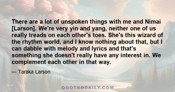 There are a lot of unspoken things with me and Nimai [Larson]. We're very yin and yang, neither one of us really treads on each other's toes. She's this wizard of the rhythm world, and I know nothing about that, but I