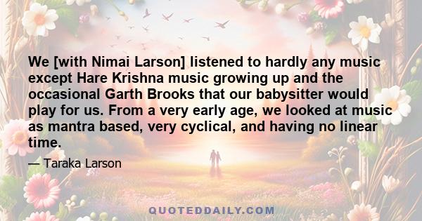 We [with Nimai Larson] listened to hardly any music except Hare Krishna music growing up and the occasional Garth Brooks that our babysitter would play for us. From a very early age, we looked at music as mantra based,