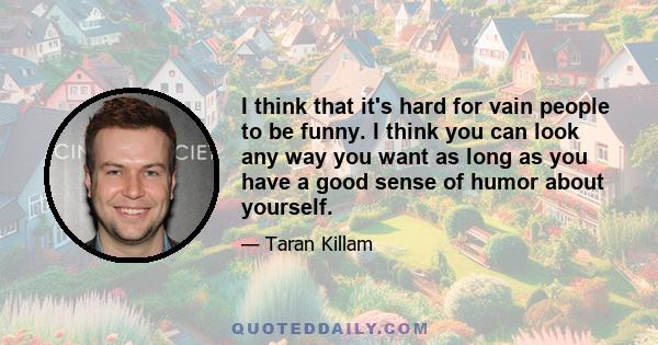 I think that it's hard for vain people to be funny. I think you can look any way you want as long as you have a good sense of humor about yourself.