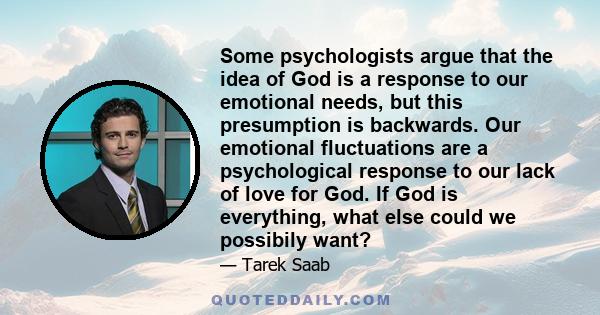 Some psychologists argue that the idea of God is a response to our emotional needs, but this presumption is backwards. Our emotional fluctuations are a psychological response to our lack of love for God. If God is