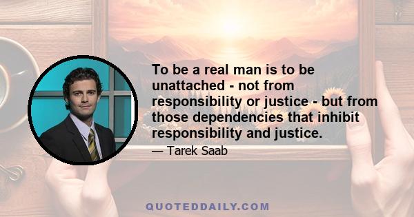 To be a real man is to be unattached - not from responsibility or justice - but from those dependencies that inhibit responsibility and justice.