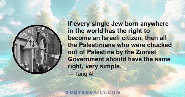 If every single Jew born anywhere in the world has the right to become an Israeli citizen, then all the Palestinians who were chucked out of Palestine by the Zionist Government should have the same right, very simple.