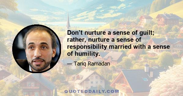 Don’t nurture a sense of guilt; rather, nurture a sense of responsibility married with a sense of humility.